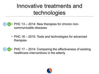 Innovative treatments and
technologies
• PHC 13 – 2014: New therapies for chronic noncommunicable diseases
• PHC 16 – 2015: Tools and technologies for advanced
therapies
• PHC 17 – 2014: Comparing the effectiveness of existing
healthcare interventions in the elderly

 