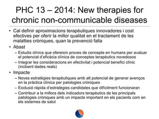 PHC 13 – 2014: New therapies for
chronic non-communicable diseases
• Cal definir aproximacions terapèutiques innovadores i cost
efectives per oferir la millor qualitat en el tractament de les
malalties cròniques, quan la prevenció falla
• Abast
– Estudis clínics que ofereixin proves de concepte en humans per avaluar
el potencial d’eficàcia clínica de conceptes terapèutics novedosos
– Integrar les consideracions en efectivitat i potencial benefici clínic
(incloent dades reals)

• Impacte
– Noves estratègies terapèutiques amb alt potencial de generar avenços
en la pràctica clínica per patologies cròniques
– Exclusió ràpida d’estratègies candidates que difícilment funcionaran
– Contribuir a la millora dels indicadors terapèutics de les principals
patologies cròniques amb un impacte important en els pacients com en
els sistemes de salut

 