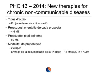 PHC 13 – 2014: New therapies for
chronic non-communicable diseases
• Tipus d’acció
– Projecte de recerca i innovació

• Pressupost orientatiu de cada proposta
– 4-6 M€

• Pressupost total pel tema
– 60 M€

• Modalitat de presentació
– 2 etapes
– Entrega de la documentació de la 1ª etapa – 11 Març 2014 17.00h

 