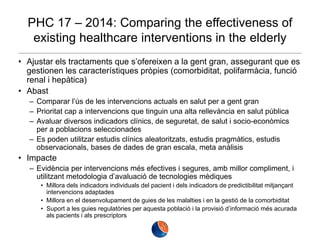 PHC 17 – 2014: Comparing the effectiveness of
existing healthcare interventions in the elderly
• Ajustar els tractaments que s’ofereixen a la gent gran, assegurant que es
gestionen les característiques pròpies (comorbiditat, polifarmàcia, funció
renal i hepàtica)
• Abast
– Comparar l’ús de les intervencions actuals en salut per a gent gran
– Prioritat cap a intervencions que tinguin una alta rellevància en salut pública
– Avaluar diversos indicadors clínics, de seguretat, de salut i socio-econòmics
per a poblacions seleccionades
– Es poden utilitzar estudis clínics aleatoritzats, estudis pragmàtics, estudis
observacionals, bases de dades de gran escala, meta anàlisis

• Impacte
– Evidència per intervencions més efectives i segures, amb millor compliment, i
utilitzant metodologia d’avaluació de tecnologies mèdiques
• Millora dels indicadors individuals del pacient i dels indicadors de predictibilitat mitjançant
intervencions adaptades
• Millora en el desenvolupament de guies de les malalties i en la gestió de la comorbiditat
• Suport a les guies regulatòries per aquesta població i la provisió d’informació més acurada
als pacients i als prescriptors

 