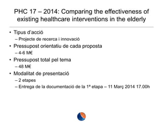 PHC 17 – 2014: Comparing the effectiveness of
existing healthcare interventions in the elderly
• Tipus d’acció
– Projecte de recerca i innovació

• Pressupost orientatiu de cada proposta
– 4-6 M€

• Pressupost total pel tema
– 48 M€

• Modalitat de presentació
– 2 etapes
– Entrega de la documentació de la 1ª etapa – 11 Març 2014 17.00h

 