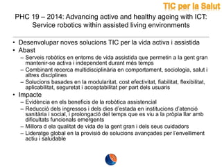 PHC 19 – 2014: Advancing active and healthy ageing with ICT:
Service robotics within assisted living environments
• Desenvolupar noves solucions TIC per la vida activa i assistida
• Abast
– Serveis robòtics en entorns de vida assistida que permetin a la gent gran
mantenir-se activa i independent durant més temps
– Combinant recerca multidisciplinària en comportament, sociologia, salut i
altres disciplines
– Solucions basades en la modularitat, cost efectivitat, fiabilitat, flexibilitat,
aplicabilitat, seguretat i acceptabilitat per part dels usuaris

• Impacte
– Evidència en els beneficis de la robòtica assistencial
– Reducció dels ingressos i dels dies d’estada en institucions d’atenció
sanitària i social, i prolongació del temps que es viu a la pròpia llar amb
dificultats funcionals emergents
– Millora d ela qualitat de vida de la gent gran i dels seus cuidadors
– Lideratge global en la provisió de solucions avançades per l’envelliment
actiu i saludable

 