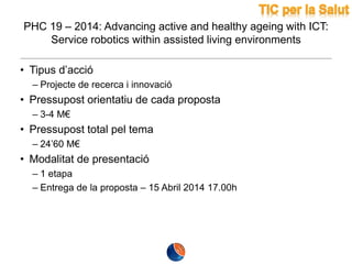 PHC 19 – 2014: Advancing active and healthy ageing with ICT:
Service robotics within assisted living environments
• Tipus d’acció
– Projecte de recerca i innovació

• Pressupost orientatiu de cada proposta
– 3-4 M€

• Pressupost total pel tema
– 24’60 M€

• Modalitat de presentació
– 1 etapa
– Entrega de la proposta – 15 Abril 2014 17.00h

 