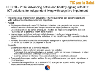 PHC 20 – 2014: Advancing active and healthy ageing with ICT:
ICT solutions for independent living with cognitive impairment
• Projectes que implementin solucions TIC innovadores per donar suport a la
vida independent amb problemes cognitius.
• Abast
– Pilots que utilitzin solucions TIC flexibles i obertes que permetin als usuaris viure
independentment i durant més temps quan tenen algun problema cognitiu
– Desenvolupament de bones pràctiques i models de negoci i finançament, així com
l’evidència en el potencial retorn de la inversió
– Innovació en models organitzacionals i de negoci per la provisió de serveis,
estandardització i interoperabilitat treballant en les plataformes TIC, serveis i fonts de
dades
– Número d’usuaris involucrats: suficient per assegurar la significació estadística, amb
un mínim de 4 àrees de pilotatge en 4 estats

• Impacte
– Evidència en retorn de la inversió tractant:
• Qualitat de vida i envelliment actiu pels usuaris i els cuidadors
• Prolongació de la participació activa en la societat, reduïnt els ingressos innecessaris i el retard
de la institucionalització tant temps com sigui possible
• Evidència clara en la millora de l’eficiència dels sistemes de salut i atenció social

– Bones pràctiques per models viables de negoci i finançament que siguin escalables a
nivell europeu
– Contribuir la competitivitat de la indústria TIC europea en aquest àmbit, mitjançant
interoperabilitat i mercats escalables

 