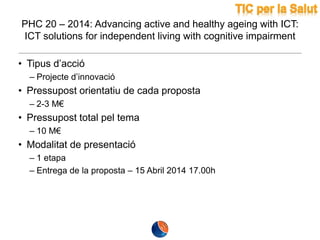 PHC 20 – 2014: Advancing active and healthy ageing with ICT:
ICT solutions for independent living with cognitive impairment
• Tipus d’acció
– Projecte d’innovació

• Pressupost orientatiu de cada proposta
– 2-3 M€

• Pressupost total pel tema
– 10 M€

• Modalitat de presentació
– 1 etapa
– Entrega de la proposta – 15 Abril 2014 17.00h

 