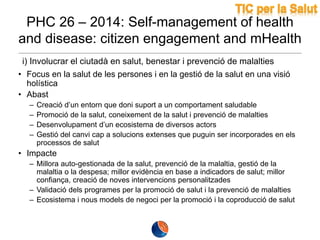 PHC 26 – 2014: Self-management of health
and disease: citizen engagement and mHealth
i) Involucrar el ciutadà en salut, benestar i prevenció de malalties
• Focus en la salut de les persones i en la gestió de la salut en una visió
holística
• Abast
–
–
–
–

Creació d’un entorn que doni suport a un comportament saludable
Promoció de la salut, coneixement de la salut i prevenció de malalties
Desenvolupament d’un ecosistema de diversos actors
Gestió del canvi cap a solucions extenses que puguin ser incorporades en els
processos de salut

• Impacte
– Millora auto-gestionada de la salut, prevenció de la malaltia, gestió de la
malaltia o la despesa; millor evidència en base a indicadors de salut; millor
confiança, creació de noves intervencions personalitzades
– Validació dels programes per la promoció de salut i la prevenció de malalties
– Ecosistema i nous models de negoci per la promoció i la coproducció de salut

 
