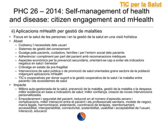 PHC 26 – 2014: Self-management of health
and disease: citizen engagement and mHealth
ii) Aplicacions mHealth per gestió de malalties
• Focus en la salut de les persones i en la gestió de la salut en una visió holística
• Abast
–
–
–
–
–

Codiseny I necessitats dels usuari
Sistemes de gestió del coneixement
Guiatge pels pacients, cuidadors, famílies i per l’entorn social dels pacients
Adherència i compliment per part del pacient amb recomanacions mèdiques
Aspectes econòmics per la prevenció secundària, orientant-se cap a evitar els indicadors
negatius en salut i benestar
– Cribratge en estats de pre-fragilitat
– Intervencions de salut pública o de promoció de salut orientades grans sectors de la població
mitjançant aplicacions mHealth
– TIC’s cooperatives per donar suport a la gestió cooperativa de la salut i la malaltia entre
pacents i els ecosistemes de salut

• Impacte
– Millora auto-gestionada de la salut, prevenció de la malaltia, gestió de la malaltia o la despesa;
millor evidència en base a indicadors de salut; millor confiança, creació de noves intervencions
personalitzades
– Empoderament i seguretat del pacient, reducció en el número d’episodis severs i
complicacions, millor interacció entre el pacient i els professionals sanitaris, models de negoci,
marcs legals, harmonització, estàndards, coordinació de teràpies, reemborsament,
accessibilitat, interoperabilitat, connectivitat, sostenibilitat, usabilitat i acceptabilitat de l’usuari,
interacció, educació

 