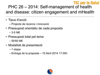 PHC 26 – 2014: Self-management of health
and disease: citizen engagement and mHealth
• Tipus d’acció
– Projecte de recerca i innovació

• Pressupost orientatiu de cada proposta
– 3-5 M€

• Pressupost total pel tema
– 59’60 M€

• Modalitat de presentació
– 1 etapa
– Entrega de la proposta – 15 Abril 2014 17.00h

 