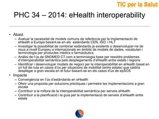 PHC 34 – 2014: eHealth interoperability
• Abast
– Avaluar la necessitat de models comuns de referència per la implementació de
eHealth a Europa basant-se en els estàndards CEN, ISO, i HL7
– Investigar la possibilitat de combinar estàndards ja existents o desenvolupar-ne de
nous a nivell Europeu o internacionals en àmbits de models de dades, vocabulari i
terminologia per productes mèdics o farmacèutics
– Anàlisi de l’ús de SNOMED CT com a terminologia base per resoldre problemes
d’interoperabilitat semàntica pels desplegaments d’eHealth entre estats i regions
– Identificar i desenvolupar models de negoci per la interoperabilitat en eHealth basat en
un full de ruta en casos d’ús per situacions de mobilitat (entre estats) que caldria
desplegar a gran escala en el futur basant-se en els casos d’ús de epSOS

• Impacte
– Convergència en l’ús d’estàndards en eHealth
– Oferir una proposta per solucions pràctiques i permetre les implementacions a gran
escala
– Contribuir a la millora de la interoperabilitat semàntica per serveis eHealth
– Contribuir a la planificació i la guia per la implementació de serveis d’eHealth entre
estats

 