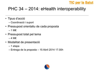PHC 34 – 2014: eHealth interoperability
• Tipus d’acció
– Coordinació i suport

• Pressupost orientatiu de cada proposta
– 1 M€

• Pressupost total pel tema
– 4 M€

• Modalitat de presentació
– 1 etapa
– Entrega de la proposta – 15 Abril 2014 17.00h

 