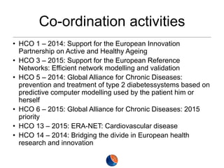 Co-ordination activities
• HCO 1 – 2014: Support for the European Innovation
Partnership on Active and Healthy Ageing
• HCO 3 – 2015: Support for the European Reference
Networks: Efficient network modelling and validation
• HCO 5 – 2014: Global Alliance for Chronic Diseases:
prevention and treatment of type 2 diabetessystems based on
predictive computer modelling used by the patient him or
herself
• HCO 6 – 2015: Global Alliance for Chronic Diseases: 2015
priority
• HCO 13 – 2015: ERA-NET: Cardiovascular disease
• HCO 14 – 2014: Bridging the divide in European health
research and innovation

 