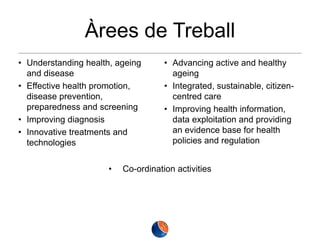 Àrees de Treball
• Understanding health, ageing
and disease
• Effective health promotion,
disease prevention,
preparedness and screening
• Improving diagnosis
• Innovative treatments and
technologies

•

• Advancing active and healthy
ageing
• Integrated, sustainable, citizencentred care
• Improving health information,
data exploitation and providing
an evidence base for health
policies and regulation

Co-ordination activities

 