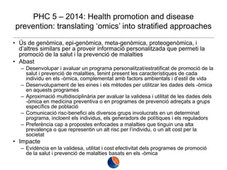 PHC 5 – 2014: Health promotion and disease
prevention: translating ‘omics’ into stratified approaches
• Ús de genòmica, epi-genòmica, meta-genòmica, proteogenòmica, i
d’altres similars per a proveir informació personalitzada que permeti la
promoció de la salut i la prevenció de malalties
• Abast
– Desenvolupar i avaluar un programa personalitzat/estratificat de promoció de la
salut i prevenció de malalties, tenint present les característiques de cada
individu en els -òmica, complementat amb factors ambientals i d’estil de vida
– Desenvolupament de les eines i els mètodes per utilitzar les dades dels -òmica
en aquests programes
– Aproximació multidisciplinària per avaluar la validesa i utilitat de les dades dels
-òmica en medicina preventiva o en programes de prevenció adreçats a grups
específics de població
– Comunicació risc-benefici als diversos grups involucrats en un determinat
programa, incloent els individus, els generadors de polítiques i els reguladors
– Preferència cap a propostes enfocades a malalties que tinguin una alta
prevalença o que representin un alt risc per l’individu, o un alt cost per la
societat

• Impacte
– Evidència en la validesa, utilitat i cost efectivitat dels programes de promoció
de la salut i prevenció de malalties basats en els -òmica

 