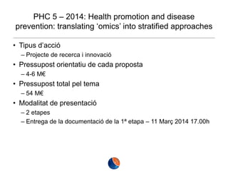 PHC 5 – 2014: Health promotion and disease
prevention: translating ‘omics’ into stratified approaches
• Tipus d’acció
– Projecte de recerca i innovació

• Pressupost orientatiu de cada proposta
– 4-6 M€

• Pressupost total pel tema
– 54 M€

• Modalitat de presentació
– 2 etapes
– Entrega de la documentació de la 1ª etapa – 11 Març 2014 17.00h

 