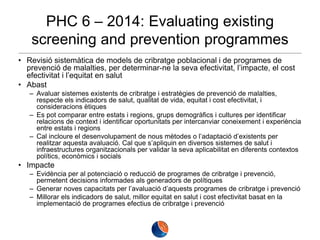 PHC 6 – 2014: Evaluating existing
screening and prevention programmes
• Revisió sistemàtica de models de cribratge poblacional i de programes de
prevenció de malalties, per determinar-ne la seva efectivitat, l’impacte, el cost
efectivitat i l’equitat en salut
• Abast
– Avaluar sistemes existents de cribratge i estratègies de prevenció de malalties,
respecte els indicadors de salut, qualitat de vida, equitat i cost efectivitat, i
consideracions ètiques
– Es pot comparar entre estats i regions, grups demogràfics i cultures per identificar
relacions de context i identificar oportunitats per intercanviar coneixement i experiència
entre estats i regions
– Cal incloure el desenvolupament de nous mètodes o l’adaptació d’existents per
realitzar aquesta avaluació. Cal que s’apliquin en diversos sistemes de salut i
infraestructures organitzacionals per validar la seva aplicabilitat en diferents contextos
polítics, econòmics i socials

• Impacte
– Evidència per al potenciació o reducció de programes de cribratge i prevenció,
permetent decisions informades als generadors de polítiques
– Generar noves capacitats per l’avaluació d’aquests programes de cribratge i prevenció
– Millorar els indicadors de salut, millor equitat en salut i cost efectivitat basat en la
implementació de programes efectius de cribratge i prevenció

 