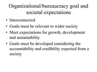 Organizational/bureaucracy goal and
societal expectations
• Interconnected
• Goals must be relevant to wider society
• Meet expectations for growth, development
and sustainability
• Goals must be developed considering the
accountability and credibility expected from a
society
 