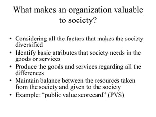 What makes an organization valuable
to society?
• Considering all the factors that makes the society
diversified
• Identify basic attributes that society needs in the
goods or services
• Produce the goods and services regarding all the
differences
• Maintain balance between the resources taken
from the society and given to the society
• Example: “public value scorecard” (PVS)
 