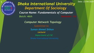 Dhaka International University
Department Of Sociology
Course Name: Fundamentals of Computer
Batch: 46th Semester: 1st
Computer Network Topology
Submitted to
Suman Ahmed Shikan
Lecturer
Department of CSE
Dhaka International University
Date: 23/04/2024
1
 