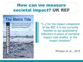 How can we measure
societal impact? UK REF
Wilsdon et al., 2015
“[…] for the impact component
of the REF, it is not currently
feasible to use quantitative
indicators in place of narrative
impact case studies, or the
impact template”
 