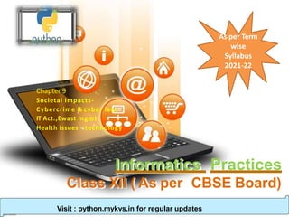 Informatics Practices
Class XII ( As per CBSE Board)
Chapter 9
Societal Impacts-
Cybercrime & cyber law,
IT Act.,Ewast mgmt
Health issues - technology
Visit : python.mykvs.in for regular updates
As per Term
wise
Syllabus
2021-22
 