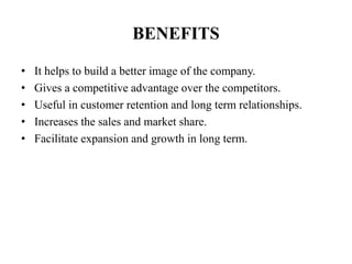 BENEFITS
• It helps to build a better image of the company.
• Gives a competitive advantage over the competitors.
• Useful in customer retention and long term relationships.
• Increases the sales and market share.
• Facilitate expansion and growth in long term.
 