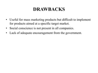 DRAWBACKS
• Useful for mass marketing products but difficult to implement
for products aimed at a specific target market.
• Social conscience is not present in all companies.
• Lack of adequate encouragement from the government.
 