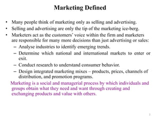 2
Marketing Defined
• Many people think of marketing only as selling and advertising.
• Selling and advertising are only the tip of the marketing ice-berg.
• Marketers act as the customers’ voice within the firm and marketers
are responsible for many more decisions than just advertising or sales:
– Analyse industries to identify emerging trends.
– Determine which national and international markets to enter or
exit.
– Conduct research to understand consumer behavior.
– Design integrated marketing mixes – products, prices, channels of
distribution, and promotion programs.
Marketing is a social and managerial process by which individuals and
groups obtain what they need and want through creating and
exchanging products and value with others.
 
