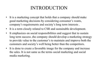 INTRODUCTION
• It is a marketing concept that holds that a company should make
good marketing decisions by considering consumer’s wants,
company’s requirements and society’s long term interests .
• It is a term closely related to CSR and sustainable development.
• It emphasizes on social responsibilities and suggest that to sustain
long term success ,the company should develop a marketing strategy
to provide value to the customer’s to maintain and improve both the
customers and society’s well being better than the competitors.
• It is done to create a favorable image for the company and increase
the sales. It is not same as the terms social marketing and social
media marketing.
 