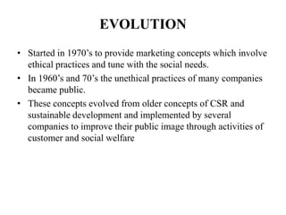 EVOLUTION
• Started in 1970’s to provide marketing concepts which involve
ethical practices and tune with the social needs.
• In 1960’s and 70’s the unethical practices of many companies
became public.
• These concepts evolved from older concepts of CSR and
sustainable development and implemented by several
companies to improve their public image through activities of
customer and social welfare
 