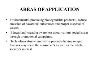 AREAS OF APPLICATION
• Environmental-producing biodegradable products , reduce
emission of hazardous substances and proper disposal of
wastes.
• Educational-creating awareness about various social issues
through promotional campaigns.
• Technological-new innovative products having unique
features may serve the consumer’s as well as the whole
society’s interest.
 