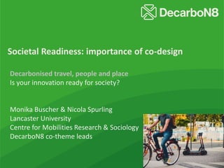 Societal Readiness: importance of co-design
Decarbonised travel, people and place
Is your innovation ready for society?
Monika Buscher & Nicola Spurling
Lancaster University
Centre for Mobilities Research & Sociology
DecarboN8 co-theme leads
 