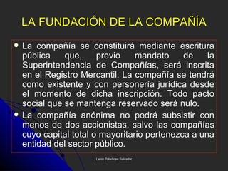 LA FUNDACIÓN DE LA COMPAÑÍA La compañía se constituirá mediante escritura pública que, previo mandato de la Superintendencia de Compañías, será inscrita en el Registro Mercantil. La compañía se tendrá como existente y con personería jurídica desde el momento de dicha inscripción. Todo pacto social que se mantenga reservado será nulo. La compañía anónima no podrá subsistir con menos de dos accionistas, salvo las compañías cuyo capital total o mayoritario pertenezca a una entidad del sector público. Lenin Paladines Salvador 