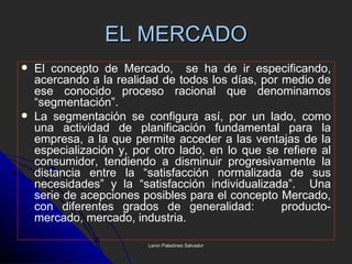 EL MERCADO El concepto de Mercado,  se ha de ir especificando, acercando a la realidad de todos los días, por medio de ese conocido proceso racional que denominamos “segmentación”.  La segmentación se configura así, por un lado, como una actividad de planificación fundamental para la empresa, a la que permite acceder a las ventajas de la especialización y, por otro lado, en lo que se refiere al consumidor, tendiendo a disminuir progresivamente la distancia entre la “satisfacción normalizada de sus necesidades” y la “satisfacción individualizada”.  Una serie de acepciones posibles para el concepto Mercado, con diferentes grados de generalidad:  producto-mercado, mercado, industria. Lenin Paladines Salvador 