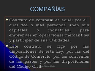 COMPAÑÍAS Contrato de compañía es aquél por el cual dos o más personas unen sus capitales o industrias, para emprender en operaciones mercantiles y participar de sus utilidades. Este contrato se rige por las disposiciones de esta Ley, por las del Código de Comercio, por los convenios de las partes y por las disposiciones del Código Civil. Lenin Paladines Salvador 