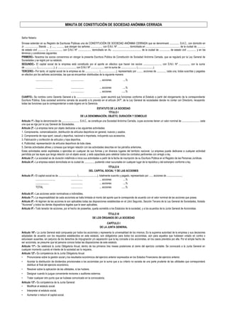 MINUTA DE CONSTITUCIÓN DE SOCIEDAD ANÓNIMA CERRADA
Señor Notario:
Sírvase extender en su Registro de Escrituras Públicas una de CONSTITUCIÓN DE SOCIEDAD ANÓNIMA CERRADA que se denominará ............... S.A.C., con domicilio en
Jr. ..................., Stands .... y ....., .........., que otorgan los señores ................., con D.N.I. Nº ................., domiciliada en .................................................... de la ciudad de ...........,
de estado civil ............ y ...................., con D.N.I. Nº ..................., domiciliado en Av. ............................................ de la ciudad de ..............., de estado civil .............. y en los
términos y condiciones siguientes:
PRIMERO.- Nosotros los socios convenimos en otorgar la presente Escritura Pública de Constitución de Sociedad Anónima Cerrada, que se regulará por la Ley General de
Sociedades y se regirá por su estatuto.
SEGUNDO.- El capital social de la empresa está constituido por el aporte en efectivo que hacen los socios ..........................., con D.N.I. Nº ................, con la suma
de .................. (........................), y ..........................., con D.N.I. Nº ..................., con la suma de ....................... (........................).
TERCERO.- Por tanto, el capital social de la empresa es de ..................... (........................), representado por ......... acciones de .............. cada una, todas suscritas y pagadas
en efectivo por los señores accionistas, las que se encuentran distribuidas de la siguiente manera:
.......................... .................... ... acciones ....%
.......................... .................... ... acciones ....%
.................... ... acciones ......%
CUARTO.- Se nombra como Gerente General a la .................................... quien asumirá sus funciones conforme al Estatuto a partir del otorgamiento de la correspondiente
Escritura Pública. Esta sociedad anónima cerrada de acuerdo a lo previsto en el artículo 247º. de la Ley General de sociedades decide no contar con Directorio, recayendo
todas las funciones que le corresponderían a este órgano en la Gerencia.
ESTATUTO DE LA SOCIEDAD
TÍTULO I
DE LA DENOMINACIÓN, OBJETO, DURACIÓN Y DOMICILIO
Artículo 1º.- Bajo la denominación de ........................... S.A.C., se constituye una Sociedad Anónima Cerrada, cuyas acciones tienen un valor nominal de ........................... cada
una que se rige por la Ley General de Sociedades.
Artículo 2º.- La empresa tiene por objeto dedicarse a las siguientes actividades:
1. Compraventa, comercialización, distribución de artículos deportivos en general, nuevos y usados.
2. Compraventa de ropa sport, casual y deportiva, nacional e importada, incluyendo sus accesorios.
3. Fabricación y confección de artículos y ropa deportiva.
4. Publicidad, representación de artículos deportivos de toda clase.
5. Demás actividades afines y conexas que tengan relación con las actividades descritas en los párrafos anteriores.
Estas actividades serán explotadas o ejercidas en cualquier de sus formas y en diversos lugares del territorio nacional. La empresa puede dedicarse a cualquier actividad
permitida por las leyes que tenga relación con el objeto social, y está capacitada para celebrar todos los contratos pertinentes con arreglo a ley.
Artículo 3º.- La sociedad es de duración indefinida e inicia sus actividades a partir de la fecha de inscripción de su Escritura Pública en el Registro de las Personas Jurídicas.
Artículo 4º.- La empresa estará domiciliada en la ciudad de .............., pudiendo crear sucursales en cualquier lugar de la república y del extranjero conforme a ley.
TÍTULO II
DEL CAPITAL SOCIAL Y DE LAS ACCIONES
Artículo 5º.- El capital social es de ............................ (.............................), totalmente suscrito y pagado, representado por ...... acciones de ........................
............................., .................. ... acciones ....%
..................., .................. ... acciones ....%
TOTAL .................. ... acciones ......%
Artículo 6º.- Las acciones serán nominativas e indivisibles.
Artículo 7º.- La responsabilidad de cada accionista se halla limitada al monto del aporte que le corresponde de acuerdo con el valor nominal de las acciones que posea.
Artículo 8º.- Al régimen de las acciones le son aplicables todas las disposiciones establecidas en el Libro Segundo, Sección Tercera de la Ley General de Sociedades, titulada
"Acciones" y todos los demás dispositivos legales que le sean aplicables.
Artículo 9º.- Todo tenedor de acciones, por el hecho de poseerlas, queda sometido a los Estatutos de la sociedad, y a los acuerdos de la Junta General de Accionistas.
TÍTULO Ill
DE LOS ÓRGANOS DE LA SOCIEDAD
CAPÍTULO I
DE LA JUNTA GENERAL
Artículo 10º.- La Junta General está compuesta por todos los accionista y representa la universalidad de los mismos. Es la suprema autoridad de la empresa y sus decisiones
adoptadas de acuerdo con los requisitos establecidos en este estatuto, son obligatorios para todos los accionistas, aún para aquellos que hubiesen votado en contra o
estuviesen ausentes, sin perjuicio de los derechos de impugnación y/o separación que la ley concede a los accionistas, en los casos previstos por ella. Por el simple hecho de
ser accionista, se presume que tal persona conoce todas las disposiciones de este estatuto.
Artículo 11º.- Se celebrará la Junta Obligatoria Anual, dentro de los primeros tres meses posteriores al cierre del ejercicio contable. Se convocará a la Junta General en
cualquier momento cuando el interés de la sociedad así lo requiera.
Artículo 12º.- Es competencia de la Junta Obligatoria Anual:
• Pronunciarse sobre la gestión social y los resultados económicos del ejercicio anterior expresados en los Estados Financieros dei ejercicio anterior.
• Acordar la distribución de dividendos provisionales a los accionistas por la suma que a su criterio no exceda de una parte prudente de las utilidades que corresponderá
distribuir al final del ejercicio económico.
• Resolver sobre la aplicación de las utilidades, si las hubiere.
• Designar cuando lo juzgue conveniente revisores o auditores externos.
• Tratar cualquier otro punto que se hubiese comunicado en la convocatoria.
Artículo 13º.- Es competencia de la Junta General:
• Modificar el estatuto social.
• Interpretar el estatuto social.
• Aumentar o reducir el capital social.
 