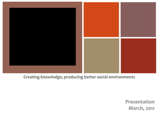 Creating knowledge, producing better social environments Presentation March, 2011 