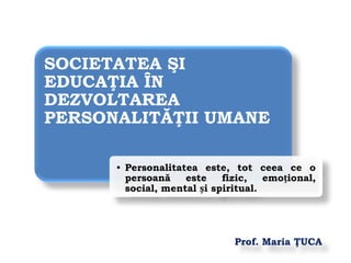 Prof. Maria ŢUCA
SOCIETATEA ŞI
EDUCAŢIA ÎN
DEZVOLTAREA
PERSONALITĂŢII UMANE
• Personalitatea este, tot ceea ce o
persoană este fizic, emoțional,
social, mental și spiritual.
 