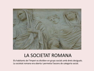 LA SOCIETAT ROMANA Els habitants de l’Imperi es dividien en grups socials amb drets desiguals. La societat romana era oberta i permetia l’ascens de categoria social. 