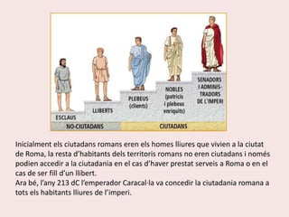 Inicialment els ciutadans romans eren els homes lliures que vivien a la ciutat de Roma, la resta d’habitants dels territoris romans no eren ciutadans i només podien accedir a la ciutadania en el cas d’haver prestat serveis a Roma o en el cas de ser fill d’un llibert. Ara bé, l’any 213 dC l’emperador Caracal·la va concedir la ciutadania romana a tots els habitants lliures de l’imperi.