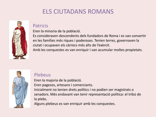 ELS CIUTADANS ROMANSPatricisEren la minoria de la població.Es consideraven descendents dels fundadors de Roma i es van convertir en les famílies més riques i poderoses. Tenien terres, governaven la ciutat i ocupaven els càrrecs més alts de l’exèrcit.Amb les conquestes es van enriquir i van acumular moltes propietats.PlebeusEren la majoria de la població.Eren pagesos, artesans i comerciants. Inicialment no tenien drets polítics i no podien ser magistrats o senadors. Més endavant van tenir representació política: el tribú de la plebs. Alguns plebeus es van enriquir amb les conquestes. 