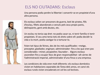 ELS NO CIUTADANS: EsclausUna persona podia perdre la llibertat i convertir-se en propietat d’una altra persona.Els esclaus solien ser presoners de guerra, botí de pirates, fills d’esclau, fillets abandonats o venuts pels seus propis pares, delinqüents, gent amb deutes, etc.Un esclau no tenia cap dret: no podia casar-se, ni tenir família ni tenir propietats. El seu amo tenia tots els drets sobre ell: podia decidir la vida o la mort, podia castigar-lo o torturar-lo.Feien tot tipus de feines, des de les més qualificades –metge, preceptor, gladiador, enginyer, administrador- fins a les que eren poc considerades –miner, picapedrer, llaurador-.  Alguns esclaus ascendien fins a ocupar llocs de gran responsabilitat –alt càrrec de l’administració imperial, administrador d’una finca o una empresa.Les condicions de vida eren molt diferents: els esclaus domèstics vivien en habitacions separades de l’àrea dels amos, en canvi els esclaus rurals vivien encadenats en cel·les col·lectives.