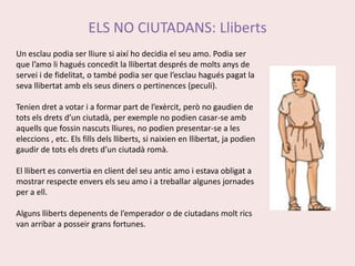 ELS NO CIUTADANS: LlibertsUn esclau podia ser lliure si així ho decidia el seu amo. Podia ser que l’amo li hagués concedit la llibertat després de molts anys de servei i de fidelitat, o també podia ser que l’esclau hagués pagat la seva llibertat amb els seus diners o pertinences (peculi).Tenien dret a votar i a formar part de l’exèrcit, però no gaudien de tots els drets d’un ciutadà, per exemple no podien casar-se amb aquells que fossin nascuts lliures, no podien presentar-se a les eleccions , etc. Els fills dels lliberts, si naixien en llibertat, ja podien gaudir de tots els drets d’un ciutadà romà.El llibert es convertia en client del seu antic amo i estava obligat a mostrar respecte envers els seu amo i a treballar algunes jornades per a ell.Alguns lliberts depenents de l’emperador o de ciutadans molt rics van arribar a posseir grans fortunes.