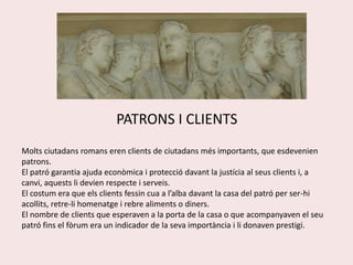 PATRONS I CLIENTSMolts ciutadans romans eren clients de ciutadans més importants, que esdevenien patrons.El patró garantia ajuda econòmica i protecció davant la justícia al seus clients i, a canvi, aquests li devien respecte i serveis.El costum era que els clients fessin cua a l’alba davant la casa del patró per ser-hi acollits, retre-li homenatge i rebre aliments o diners.El nombre de clients que esperaven a la porta de la casa o que acompanyaven el seu patró fins el fòrum era un indicador de la seva importància i li donaven prestigi.