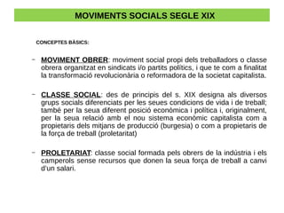 MOVIMENTS SOCIALS SEGLE XIX
CONCEPTES BÀSICS:
– MOVIMENT OBRER: moviment social propi dels treballadors o classe
obrera organitzat en sindicats i/o partits polítics, i que te com a finalitat
la transformació revolucionària o reformadora de la societat capitalista.
– CLASSE SOCIAL: des de principis del s. XIX designa als diversos
grups socials diferenciats per les seues condicions de vida i de treball;
també per la seua diferent posició econòmica i política i, originalment,
per la seua relació amb el nou sistema econòmic capitalista com a
propietaris dels mitjans de producció (burgesia) o com a propietaris de
la força de treball (proletaritat)
– PROLETARIAT: classe social formada pels obrers de la indústria i els
camperols sense recursos que donen la seua força de treball a canvi
d’un salari.
 