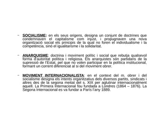 – SOCIALISME: en els seus origens, designa un conjunt de doctrines que
condemnaven el capitalisme com injust, i propugnaven una nova
organització social els principis de la qual no foren el individualisme i la
competència, sinó el igualitarisme i la solidaritat.
– ANARQUISME: doctrina i moviment polític i social que rebutja qualsevol
forma d’autoritat política i religiosa. Els anarquistes són partidaris de la
supressió de l’Estat, pel que no volen participar en la política institucional,
formant un corrent diferenciat al si del moviment obrer.
– MOVIMENT INTERNACIONALISTA: en el context del m. obrer i del
socialisme designa els intents organitzatius dels diversos partits, sindicats i
altres des de la segona meitat del s. XIX per aglutinar internacionalment
aquell. La Primera Internacional fou fundada a Londres (1864 – 1876). La
Segona Internacional es va fundar a París l’any 1889.
 