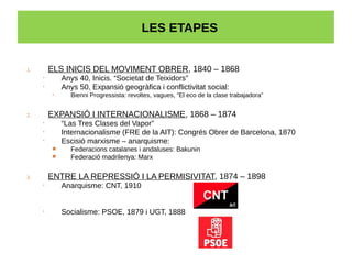 LES ETAPES
1. ELS INICIS DEL MOVIMENT OBRER, 1840 – 1868
• Anys 40, Inicis. “Societat de Teixidors”
• Anys 50, Expansió geogràfica i conflictivitat social:
• Bienni Progressista: revoltes, vagues, “El eco de la clase trabajadora”
2. EXPANSIÓ I INTERNACIONALISME, 1868 – 1874
• “Las Tres Clases del Vapor”
• Internacionalisme (FRE de la AIT): Congrés Obrer de Barcelona, 1870
• Escisió marxisme – anarquisme:
 Federacions catalanes i andaluses: Bakunin
 Federació madrilenya: Marx
3. ENTRE LA REPRESSIÓ I LA PERMISIVITAT, 1874 – 1898
• Anarquisme: CNT, 1910
• Socialisme: PSOE, 1879 i UGT, 1888
 