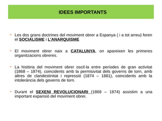 IDEES IMPORTANTS
 Les dos grans doctrines del moviment obrer a Espanya ( i a tot arreu) foren
el SOCIALISME i L’ANARQUISME
 El moviment obrer naix a CATALUNYA, on apareixen les primeres
organitzacions obreres.
 La història del moviment obrer oscil·la entre períodes de gran activitat
(1868 – 1874), coincidents amb la permisivitat dels governs de torn, amb
altres de clandestinitat i repressió (1874 – 1881), coincidents amb la
intolerància dels governs de torn.
 Durant el SEXENI REVOLUCIONARI (1868 – 1874) assistim a una
important expansió del moviment obrer.
 