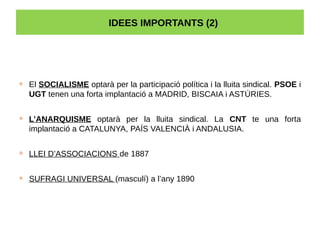 IDEES IMPORTANTS (2)
 El SOCIALISME optarà per la participació política i la lluita sindical. PSOE i
UGT tenen una forta implantació a MADRID, BISCAIA i ASTÚRIES.
 L’ANARQUISME optarà per la lluita sindical. La CNT te una forta
implantació a CATALUNYA, PAÍS VALENCIÀ i ANDALUSIA.
 LLEI D’ASSOCIACIONS de 1887
 SUFRAGI UNIVERSAL (masculí) a l’any 1890
 