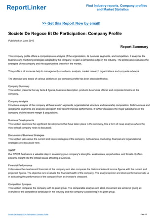 Find Industry reports, Company profiles
ReportLinker                                                                      and Market Statistics



                                             >> Get this Report Now by email!

Societe De Negoce Et De Participation: Company Profile
Published on June 2010

                                                                                                            Report Summary

This company profile offers a comprehensive analysis of the organization, its business segments, and competitors. It analyzes the
business and marketing strategies adopted by the company, to gain a competitive edge in the industry. The profile also evaluates the
strengths of the company and the opportunities present in the market.


This profile is of immense help to management consultants, analysts, market research organizations and corporate advisors.


The objective and scope of various sections of our company profile has been discussed below.


Company Summary
This section presents the key facts & figures, business description, products & services offered and corporate timeline of the
company.


Company Analysis
It involves analysis of the company at three levels ' segments, organizational structure and ownership composition. Both business and
geographic segments are analyzed alongwith their recent financial performance. It further discusses the major subsidiaries of the
company and the recent merger & acquisitions.


Business Developments
This section examines the significant developments that have taken place in the company. It is a form of news analysis where the
most critical company news is discussed.


Discussion of Business Strategies
This section talks about the current and future strategies of the company. All business, marketing, financial and organizational
strategies are discussed here.


SWOT
Our SWOT Analysis is a valuable step in assessing your company's strengths, weaknesses, opportunities, and threats. It offers
powerful insight into the critical issues affecting a business.


Financial Performance
It discusses the most recent financials of the company and also compares the historical sales & income figures with the current and
projected figures. The objective is to evaluate the financial health of the company. The analyst opinion and stock performance help us
in evaluating the performance of the company from an investor's viewpoint.


Competition Synopsis
This section compares the company with its peer group. The comparable analysis and stock movement are aimed at giving an
overview of the competitive landscape in the industry and the company's positioning in its peer group.




Societe De Negoce Et De Participation: Company Profile                                                                           Page 1/5
 