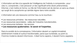 http://21siecle.com
L’information est liée à la capacité de l’intelligence de l’individu à comprendre ; pour
celui-ci, comprendre, c’est percevoir un lien signiﬁcatif entre divers phénomènes.
Informer, c’est mettre en forme. Le rôle de l’information est de donner un sens au chaos
qui surgit de la cacophonie qui semble régner dans notre société.
!
L’information est une ressource comme l’eau ou la nourriture :
!
• Les ressources primaires : les ressources naturelles.
• Les ressources secondaires : celles de l’industrie manufacturière.
• Les ressources tertiaires : les services
• Les ressources quaternaires : le savoir et l’expertise.
!
Dans la société de la connaissance, l’information devient un capital immatériel,
extrêmement mobile et surtout transformable, parce que numérisée, au point où
l’homme moderne devient informivore ; il était homo sapiens, il devient homo zappiens.
 